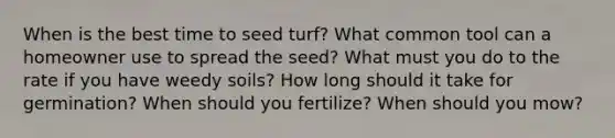 When is the best time to seed turf? What common tool can a homeowner use to spread the seed? What must you do to the rate if you have weedy soils? How long should it take for germination? When should you fertilize? When should you mow?