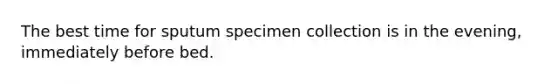 The best time for sputum specimen collection is in the evening, immediately before bed.