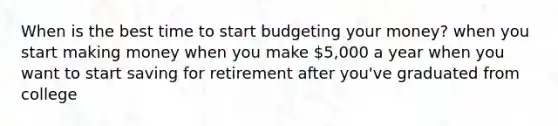 When is the best time to start budgeting your money? when you start making money when you make 5,000 a year when you want to start saving for retirement after you've graduated from college