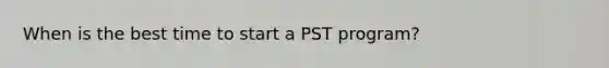 When is the best time to start a PST program?