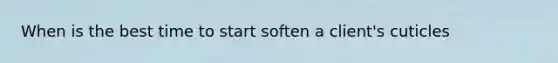 When is the best time to start soften a client's cuticles