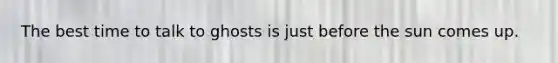 The best time to talk to ghosts is just before the sun comes up.