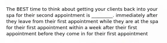 The BEST time to think about getting your clients back into your spa for their second appointment is _________. immediately after they leave from their first appointment while they are at the spa for their first appointment within a week after their first appointment before they come in for their first appointment