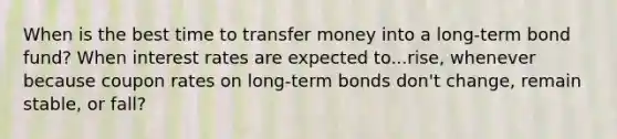 When is the best time to transfer money into a long-term bond fund? When interest rates are expected to...rise, whenever because coupon rates on long-term bonds don't change, remain stable, or fall?