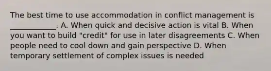 The best time to use accommodation in conflict management is ____________. A. When quick and decisive action is vital B. When you want to build "credit" for use in later disagreements C. When people need to cool down and gain perspective D. When temporary settlement of complex issues is needed