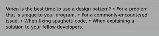 When is the best time to use a design pattern? • For a problem that is unique to your program. • For a commonly-encountered issue. • When fixing spaghetti code. • When explaining a solution to your fellow developers.