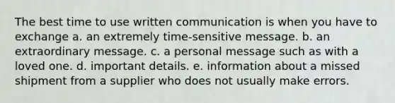 The best time to use written communication is when you have to exchange a. an extremely time-sensitive message. b. an extraordinary message. c. a personal message such as with a loved one. d. important details. e. information about a missed shipment from a supplier who does not usually make errors.