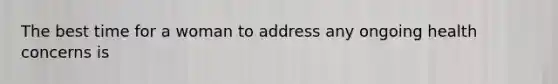 The best time for a woman to address any ongoing health concerns is