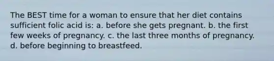 The BEST time for a woman to ensure that her diet contains sufficient folic acid is: a. before she gets pregnant. b. the first few weeks of pregnancy. c. the last three months of pregnancy. d. before beginning to breastfeed.