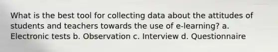 What is the best tool for collecting data about the attitudes of students and teachers towards the use of e-learning? a. Electronic tests b. Observation c. Interview d. Questionnaire