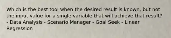 Which is the best tool when the desired result is known, but not the input value for a single variable that will achieve that result? - Data Analysis - Scenario Manager - Goal Seek - Linear Regression