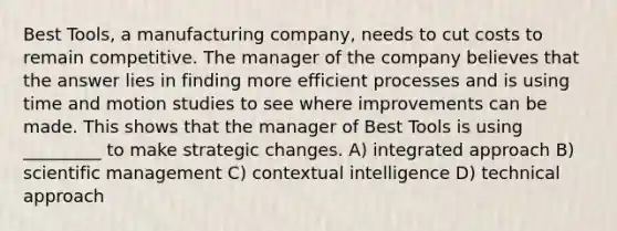 Best Tools, a manufacturing company, needs to cut costs to remain competitive. The manager of the company believes that the answer lies in finding more efficient processes and is using time and motion studies to see where improvements can be made. This shows that the manager of Best Tools is using _________ to make strategic changes. A) integrated approach B) scientific management C) contextual intelligence D) technical approach