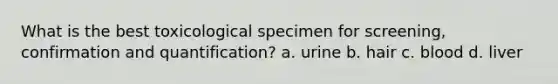 What is the best toxicological specimen for screening, confirmation and quantification? a. urine b. hair c. blood d. liver