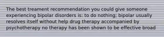 The best treament recommendation you could give someone experiencing bipolar disorders is: to do nothing; bipolar usually resolves itself without help drug therapy accompanied by psychotherapy no therapy has been shown to be effective broad