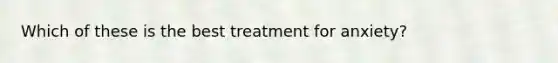 Which of these is the best treatment for anxiety?