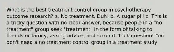 What is the best treatment control group in psychotherapy outcome research? a. No treatment. Duh! b. A sugar pill c. This is a tricky question with no clear answer, because people in a "no treatment" group seek "treatment" in the form of talking to friends or family, asking advice, and so on d. Trick question! You don't need a no treatment control group in a treatment study