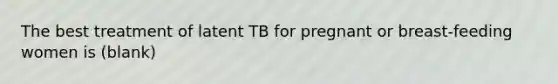 The best treatment of latent TB for pregnant or breast-feeding women is (blank)