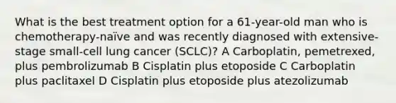 What is the best treatment option for a 61-year-old man who is chemotherapy-naïve and was recently diagnosed with extensive-stage small-cell lung cancer (SCLC)? A Carboplatin, pemetrexed, plus pembrolizumab B Cisplatin plus etoposide C Carboplatin plus paclitaxel D Cisplatin plus etoposide plus atezolizumab