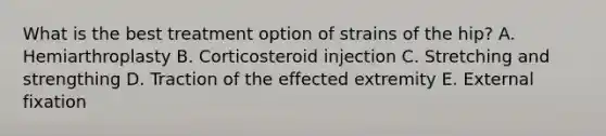 What is the best treatment option of strains of the hip? A. Hemiarthroplasty B. Corticosteroid injection C. Stretching and strengthing D. Traction of the effected extremity E. External fixation