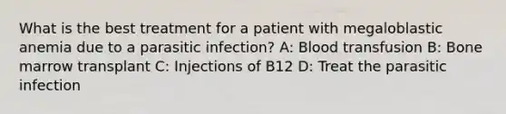 What is the best treatment for a patient with megaloblastic anemia due to a parasitic infection? A: Blood transfusion B: Bone marrow transplant C: Injections of B12 D: Treat the parasitic infection