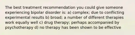 The best treatment recommendation you could give someone experiencing bipolar disorder is: a) complex; due to conflicting experimental results b) broad; a number of different therapies work equally well c) drug therapy; perhaps accompanied by psychotherapy d) no therapy has been shown to be effective