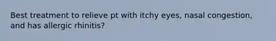 Best treatment to relieve pt with itchy eyes, nasal congestion, and has allergic rhinitis?