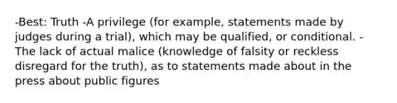 -Best: Truth -A privilege (for example, statements made by judges during a trial), which may be qualified, or conditional. -The lack of actual malice (knowledge of falsity or reckless disregard for the truth), as to statements made about in the press about public figures