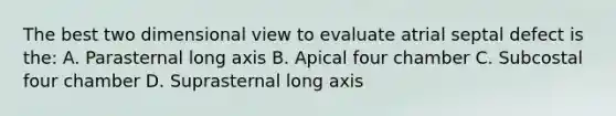 The best two dimensional view to evaluate atrial septal defect is the: A. Parasternal long axis B. Apical four chamber C. Subcostal four chamber D. Suprasternal long axis