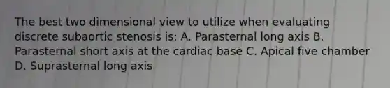 The best two dimensional view to utilize when evaluating discrete subaortic stenosis is: A. Parasternal long axis B. Parasternal short axis at the cardiac base C. Apical five chamber D. Suprasternal long axis