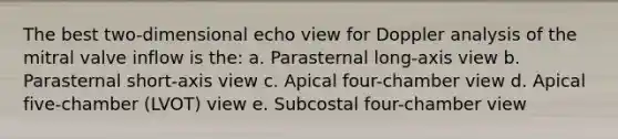 The best two-dimensional echo view for Doppler analysis of the mitral valve inflow is the: a. Parasternal long-axis view b. Parasternal short-axis view c. Apical four-chamber view d. Apical five-chamber (LVOT) view e. Subcostal four-chamber view