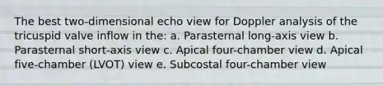 The best two-dimensional echo view for Doppler analysis of the tricuspid valve inflow in the: a. Parasternal long-axis view b. Parasternal short-axis view c. Apical four-chamber view d. Apical five-chamber (LVOT) view e. Subcostal four-chamber view