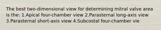 The best two-dimensional view for determining mitral valve area is the: 1.Apical four-chamber view 2.Parasternal long-axis view 3.Parasternal short-axis view 4.Subcostal four-chamber vie