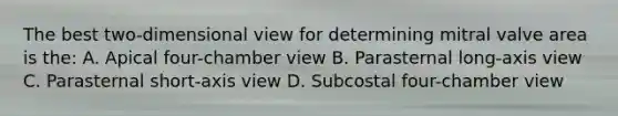 The best two-dimensional view for determining mitral valve area is the: A. Apical four-chamber view B. Parasternal long-axis view C. Parasternal short-axis view D. Subcostal four-chamber view