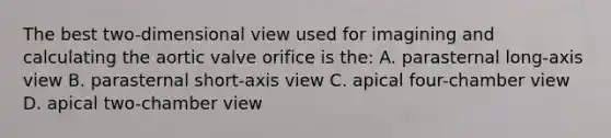 The best two-dimensional view used for imagining and calculating the aortic valve orifice is the: A. parasternal long-axis view B. parasternal short-axis view C. apical four-chamber view D. apical two-chamber view