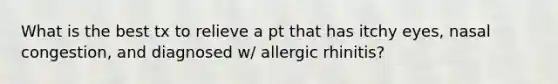 What is the best tx to relieve a pt that has itchy eyes, nasal congestion, and diagnosed w/ allergic rhinitis?