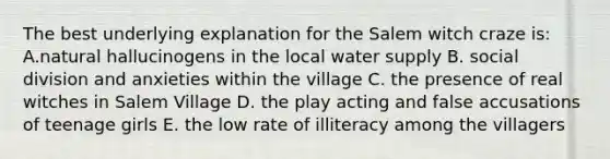 The best underlying explanation for the Salem witch craze is: A.natural hallucinogens in the local water supply B. social division and anxieties within the village C. the presence of real witches in Salem Village D. the play acting and false accusations of teenage girls E. the low rate of illiteracy among the villagers