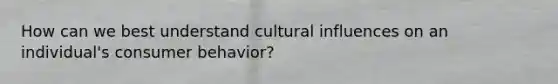 How can we best understand cultural influences on an individual's consumer behavior?