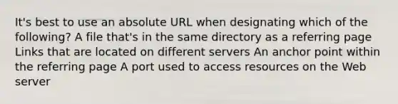 It's best to use an absolute URL when designating which of the following? A file that's in the same directory as a referring page Links that are located on different servers An anchor point within the referring page A port used to access resources on the Web server