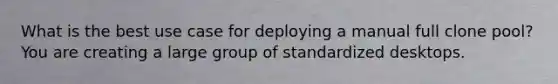 What is the best use case for deploying a manual full clone pool? You are creating a large group of standardized desktops.