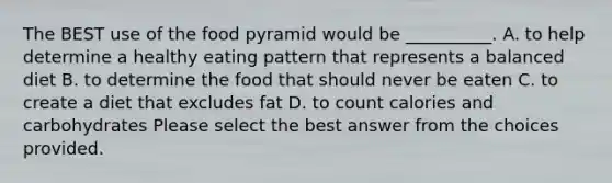 The BEST use of the food pyramid would be __________. A. to help determine a healthy eating pattern that represents a balanced diet B. to determine the food that should never be eaten C. to create a diet that excludes fat D. to count calories and carbohydrates Please select the best answer from the choices provided.