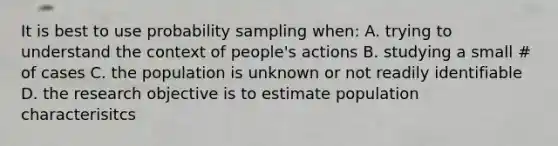 It is best to use probability sampling when: A. trying to understand the context of people's actions B. studying a small # of cases C. the population is unknown or not readily identifiable D. the research objective is to estimate population characterisitcs