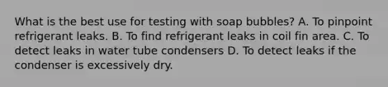 What is the best use for testing with soap bubbles? A. To pinpoint refrigerant leaks. B. To find refrigerant leaks in coil fin area. C. To detect leaks in water tube condensers D. To detect leaks if the condenser is excessively dry.