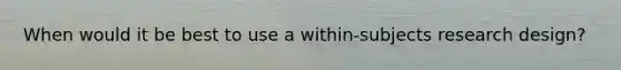 When would it be best to use a within-subjects research design?