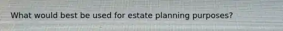 What would best be used for estate planning purposes?