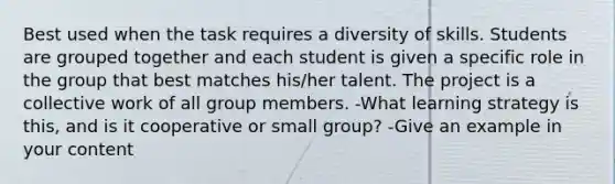 Best used when the task requires a diversity of skills. Students are grouped together and each student is given a specific role in the group that best matches his/her talent. The project is a collective work of all group members. -What learning strategy is this, and is it cooperative or small group? -Give an example in your content