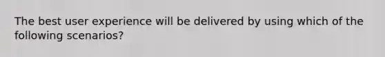 The best user experience will be delivered by using which of the following scenarios?