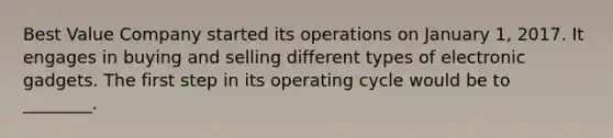 Best Value Company started its operations on January 1, 2017. It engages in buying and selling different types of electronic gadgets. The first step in its operating cycle would be to ________.