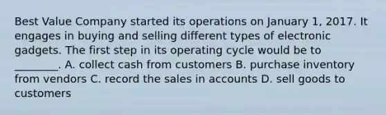 Best Value Company started its operations on January​ 1, 2017. It engages in buying and selling different types of electronic gadgets. The first step in its operating cycle would be to​ ________. A. collect cash from customers B. purchase inventory from vendors C. record the sales in accounts D. sell goods to customers