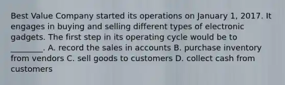 Best Value Company started its operations on January​ 1, 2017. It engages in buying and selling different types of electronic gadgets. The first step in its operating cycle would be to​ ________. A. record the sales in accounts B. purchase inventory from vendors C. sell goods to customers D. collect cash from customers