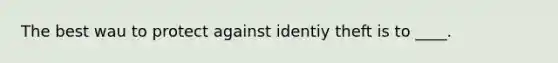 The best wau to protect against identiy theft is to ____.